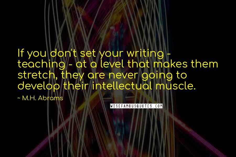M.H. Abrams Quotes: If you don't set your writing - teaching - at a level that makes them stretch, they are never going to develop their intellectual muscle.