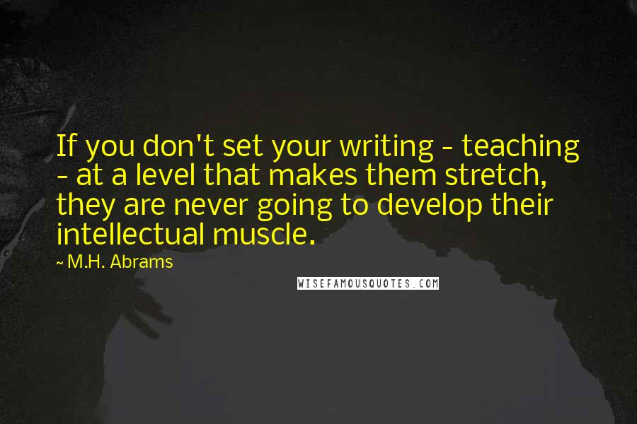 M.H. Abrams Quotes: If you don't set your writing - teaching - at a level that makes them stretch, they are never going to develop their intellectual muscle.