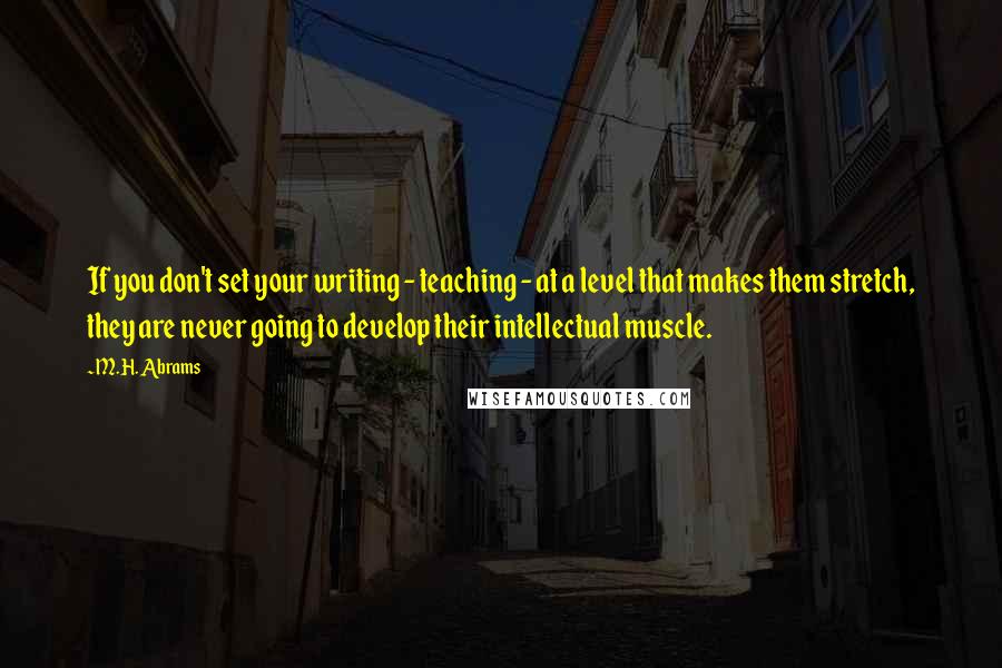 M.H. Abrams Quotes: If you don't set your writing - teaching - at a level that makes them stretch, they are never going to develop their intellectual muscle.