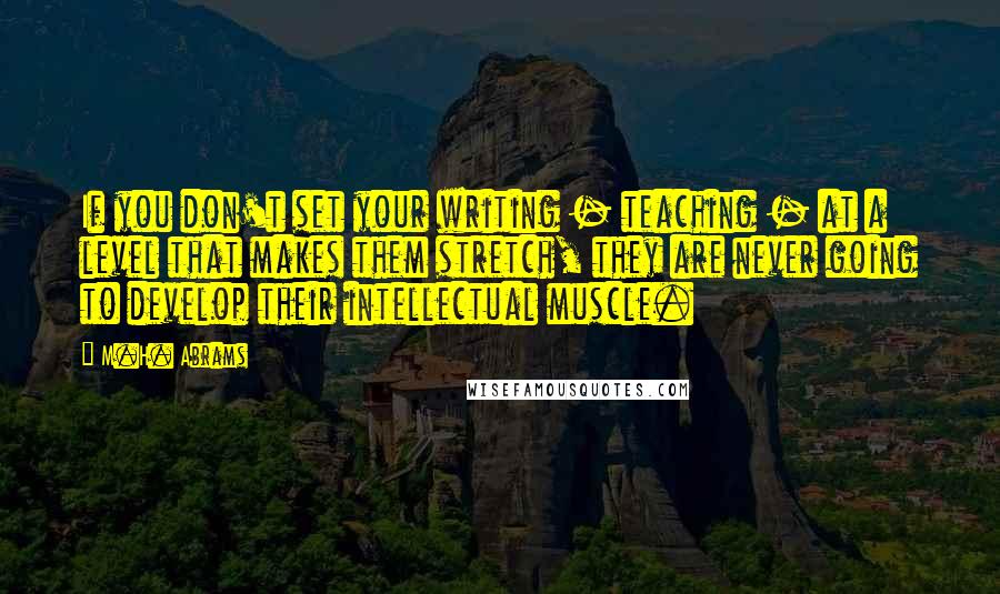 M.H. Abrams Quotes: If you don't set your writing - teaching - at a level that makes them stretch, they are never going to develop their intellectual muscle.