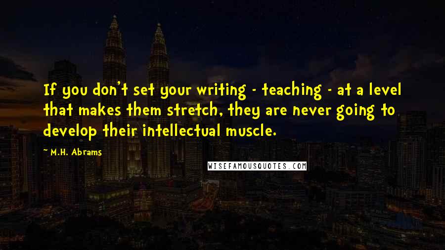 M.H. Abrams Quotes: If you don't set your writing - teaching - at a level that makes them stretch, they are never going to develop their intellectual muscle.