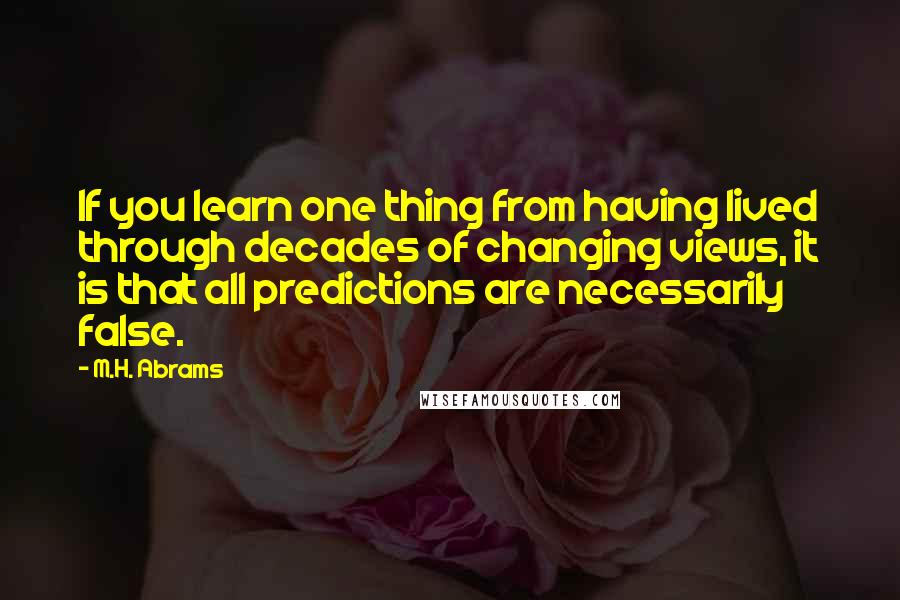 M.H. Abrams Quotes: If you learn one thing from having lived through decades of changing views, it is that all predictions are necessarily false.