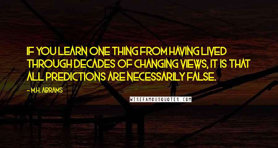 M.H. Abrams Quotes: If you learn one thing from having lived through decades of changing views, it is that all predictions are necessarily false.