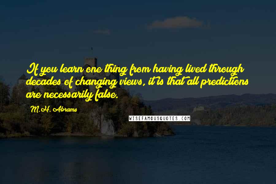 M.H. Abrams Quotes: If you learn one thing from having lived through decades of changing views, it is that all predictions are necessarily false.