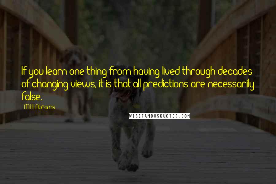 M.H. Abrams Quotes: If you learn one thing from having lived through decades of changing views, it is that all predictions are necessarily false.