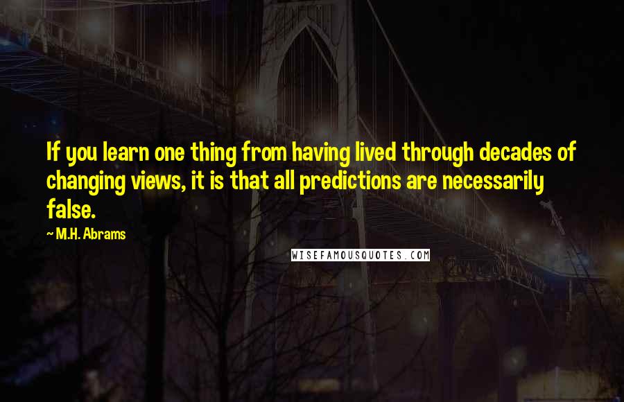 M.H. Abrams Quotes: If you learn one thing from having lived through decades of changing views, it is that all predictions are necessarily false.