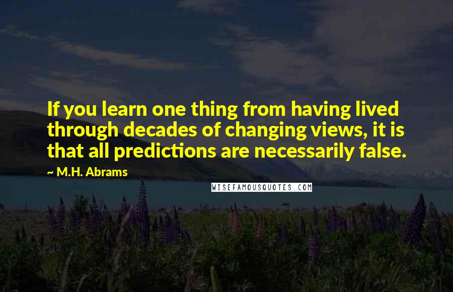 M.H. Abrams Quotes: If you learn one thing from having lived through decades of changing views, it is that all predictions are necessarily false.