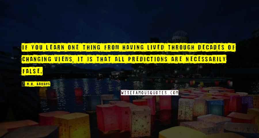 M.H. Abrams Quotes: If you learn one thing from having lived through decades of changing views, it is that all predictions are necessarily false.