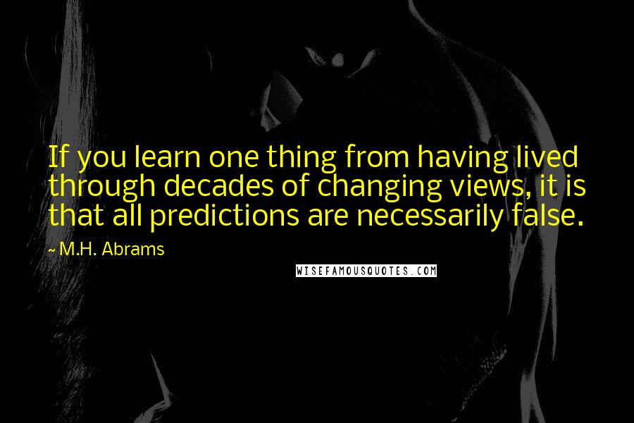 M.H. Abrams Quotes: If you learn one thing from having lived through decades of changing views, it is that all predictions are necessarily false.