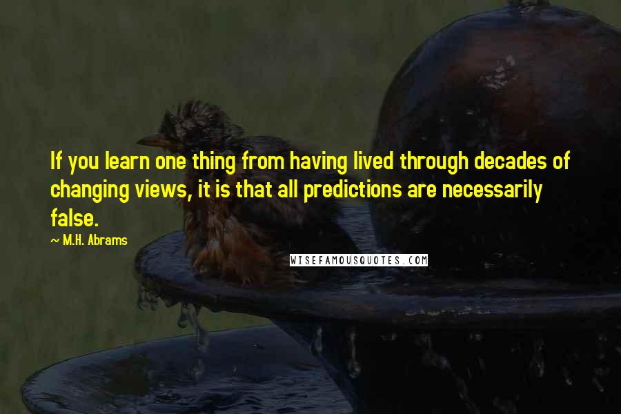 M.H. Abrams Quotes: If you learn one thing from having lived through decades of changing views, it is that all predictions are necessarily false.