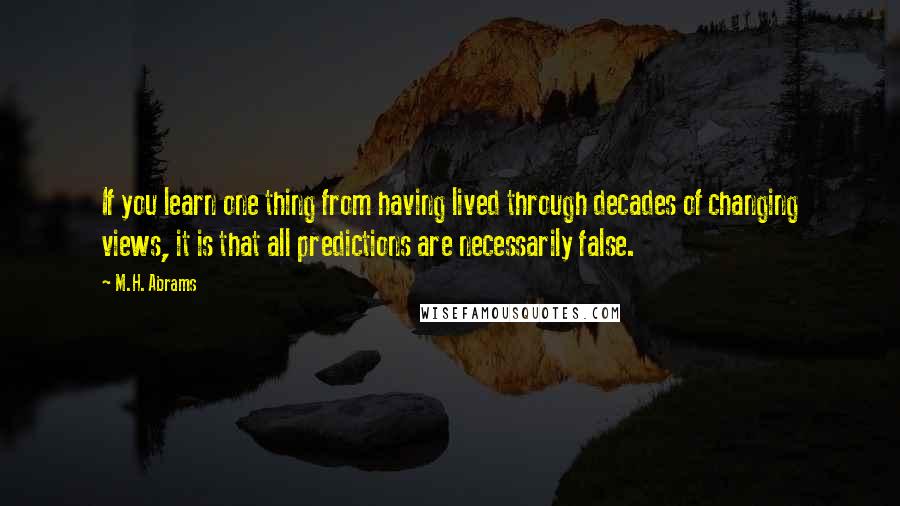 M.H. Abrams Quotes: If you learn one thing from having lived through decades of changing views, it is that all predictions are necessarily false.