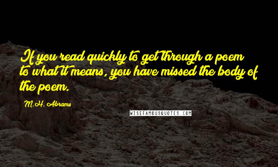 M.H. Abrams Quotes: If you read quickly to get through a poem to what it means, you have missed the body of the poem.