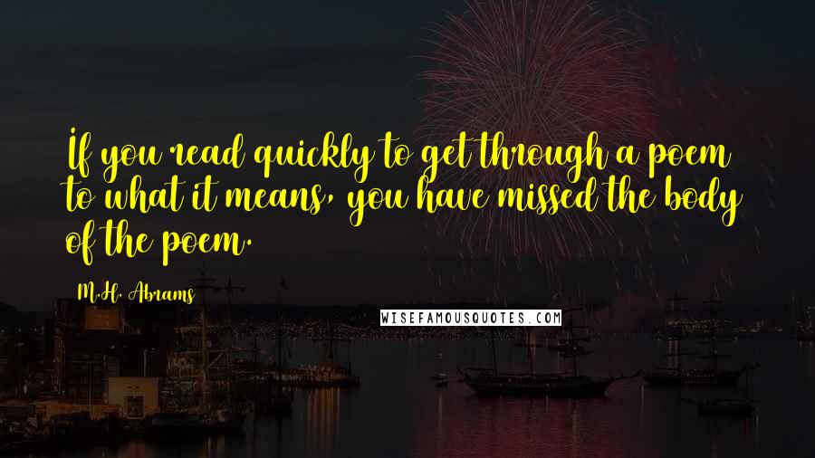 M.H. Abrams Quotes: If you read quickly to get through a poem to what it means, you have missed the body of the poem.