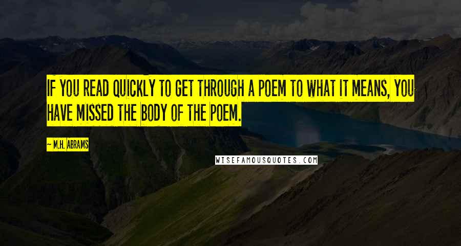 M.H. Abrams Quotes: If you read quickly to get through a poem to what it means, you have missed the body of the poem.