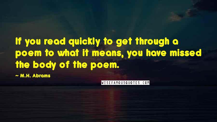 M.H. Abrams Quotes: If you read quickly to get through a poem to what it means, you have missed the body of the poem.