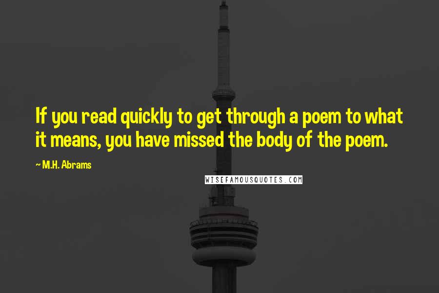 M.H. Abrams Quotes: If you read quickly to get through a poem to what it means, you have missed the body of the poem.