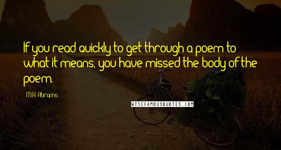 M.H. Abrams Quotes: If you read quickly to get through a poem to what it means, you have missed the body of the poem.