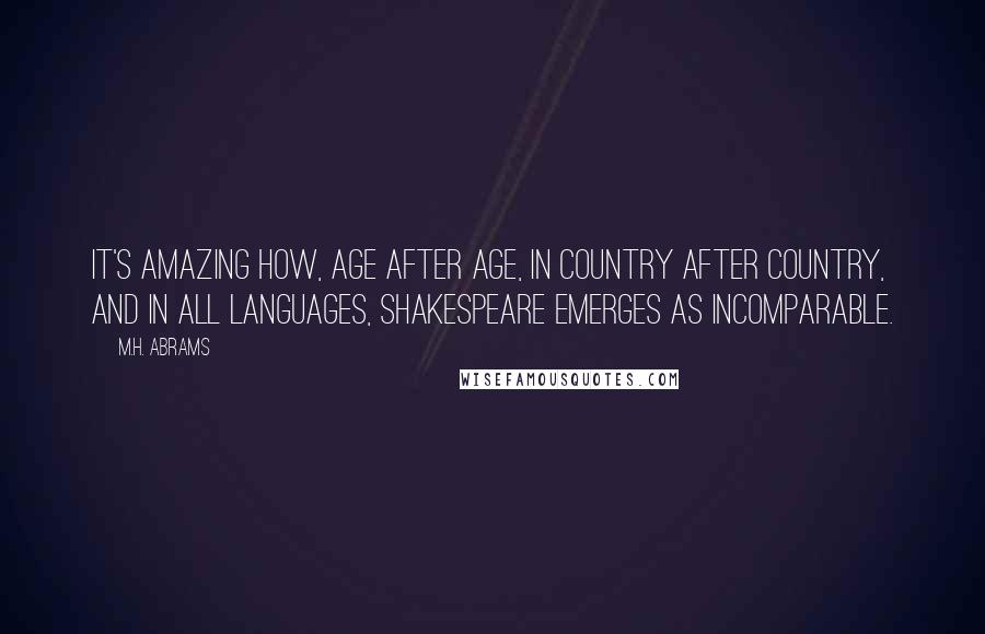 M.H. Abrams Quotes: It's amazing how, age after age, in country after country, and in all languages, Shakespeare emerges as incomparable.