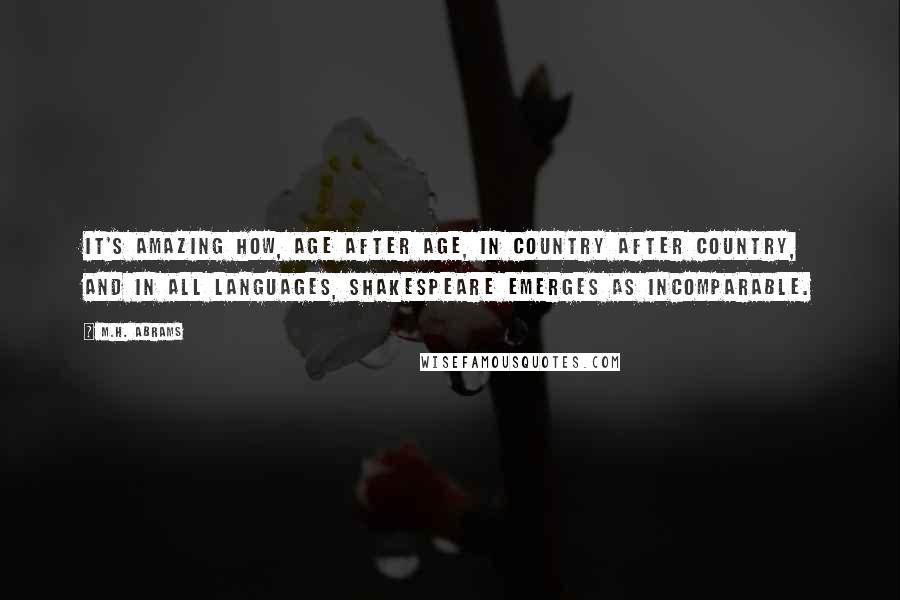 M.H. Abrams Quotes: It's amazing how, age after age, in country after country, and in all languages, Shakespeare emerges as incomparable.