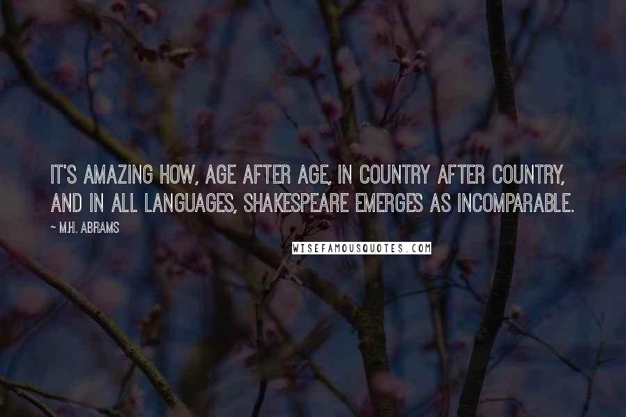 M.H. Abrams Quotes: It's amazing how, age after age, in country after country, and in all languages, Shakespeare emerges as incomparable.