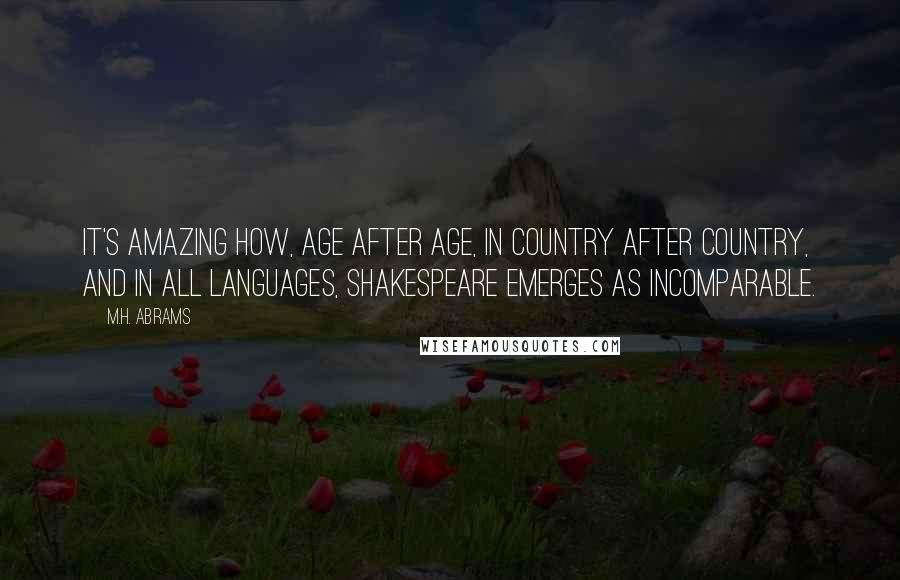 M.H. Abrams Quotes: It's amazing how, age after age, in country after country, and in all languages, Shakespeare emerges as incomparable.