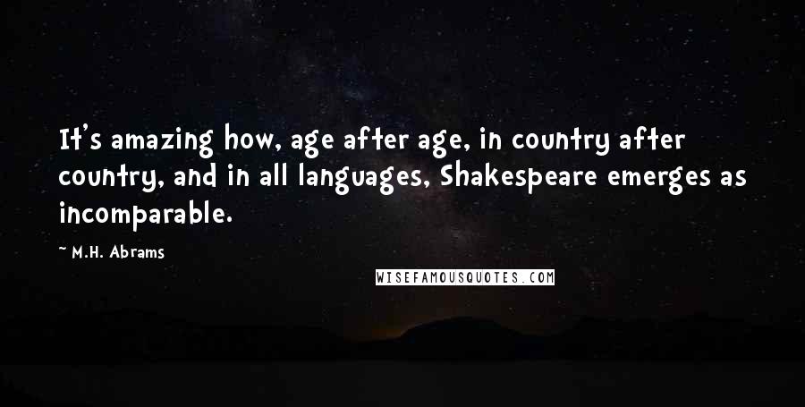 M.H. Abrams Quotes: It's amazing how, age after age, in country after country, and in all languages, Shakespeare emerges as incomparable.
