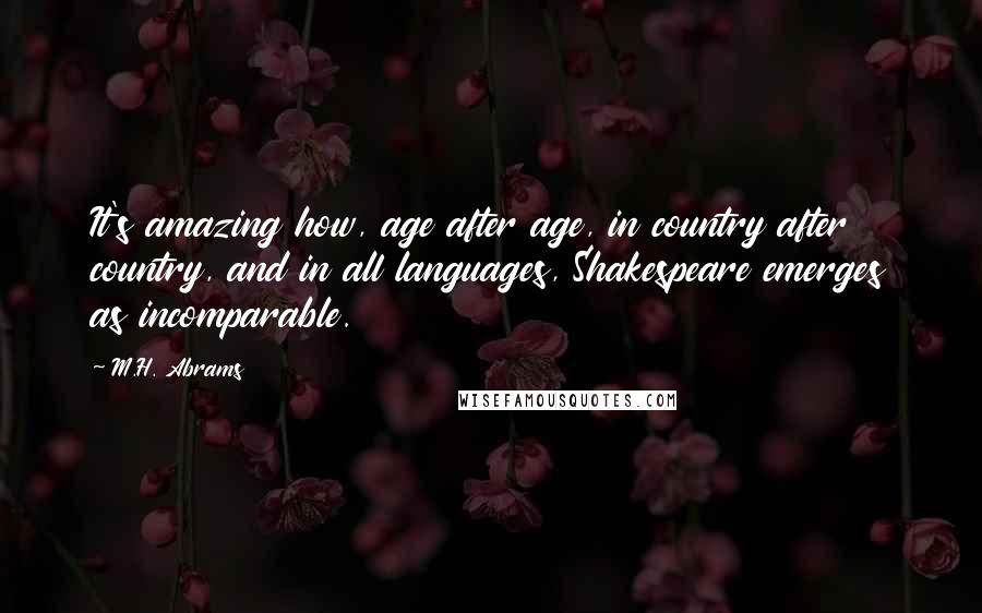 M.H. Abrams Quotes: It's amazing how, age after age, in country after country, and in all languages, Shakespeare emerges as incomparable.