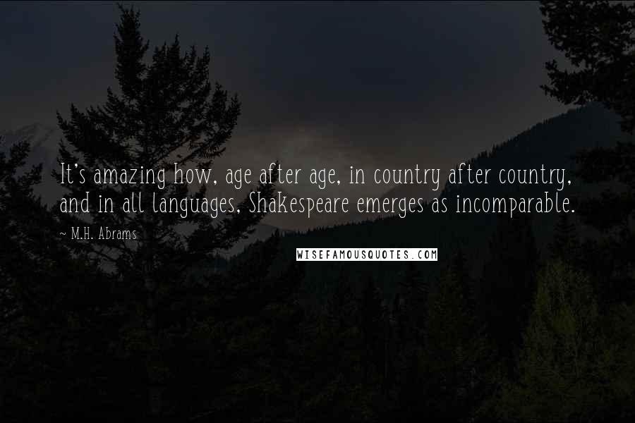 M.H. Abrams Quotes: It's amazing how, age after age, in country after country, and in all languages, Shakespeare emerges as incomparable.