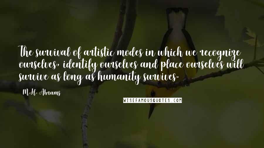 M.H. Abrams Quotes: The survival of artistic modes in which we recognize ourselves, identify ourselves and place ourselves will survive as long as humanity survives.