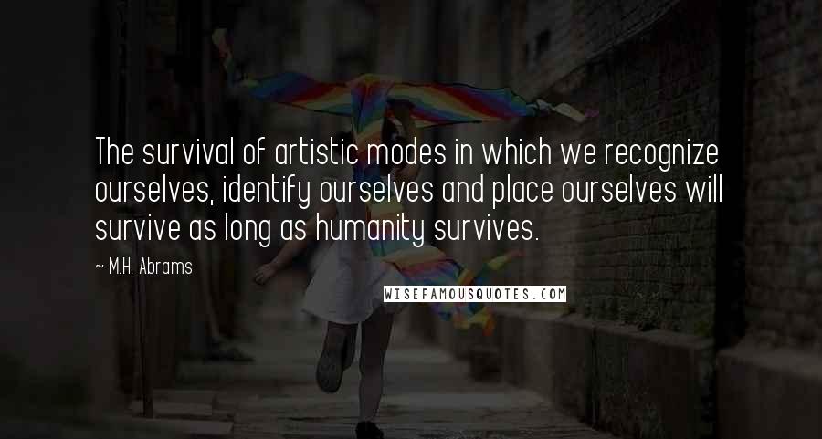 M.H. Abrams Quotes: The survival of artistic modes in which we recognize ourselves, identify ourselves and place ourselves will survive as long as humanity survives.