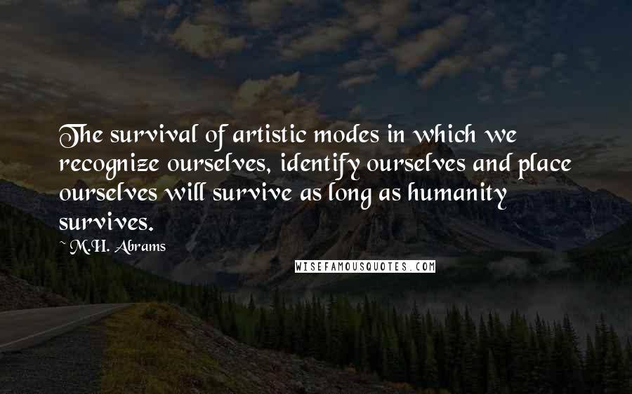 M.H. Abrams Quotes: The survival of artistic modes in which we recognize ourselves, identify ourselves and place ourselves will survive as long as humanity survives.