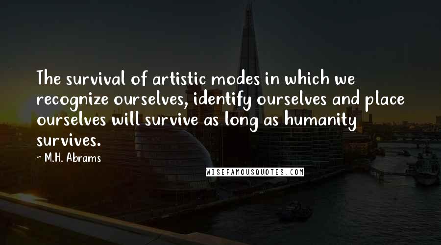 M.H. Abrams Quotes: The survival of artistic modes in which we recognize ourselves, identify ourselves and place ourselves will survive as long as humanity survives.