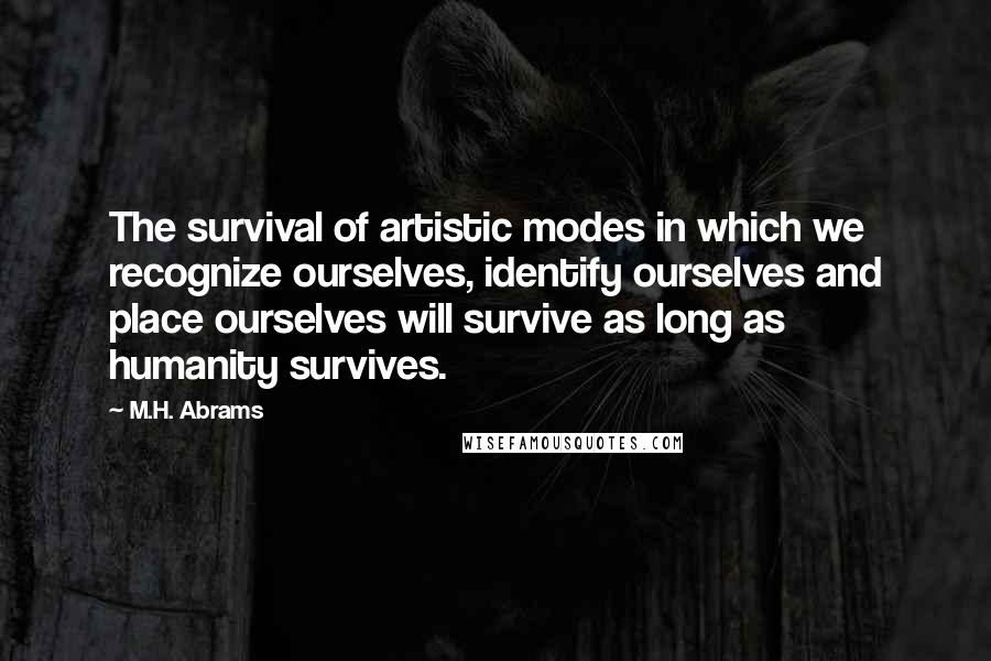 M.H. Abrams Quotes: The survival of artistic modes in which we recognize ourselves, identify ourselves and place ourselves will survive as long as humanity survives.