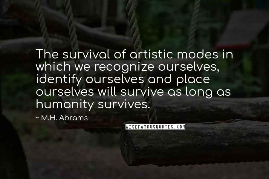 M.H. Abrams Quotes: The survival of artistic modes in which we recognize ourselves, identify ourselves and place ourselves will survive as long as humanity survives.