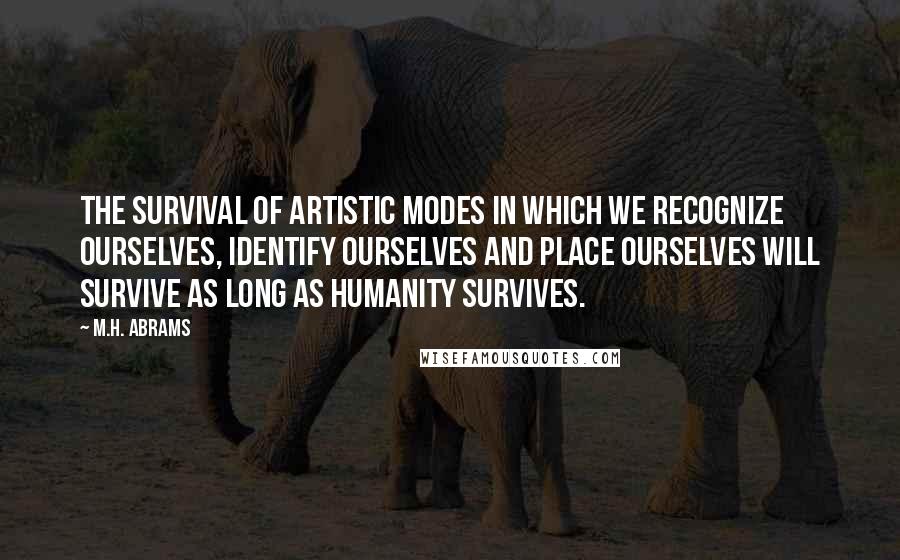 M.H. Abrams Quotes: The survival of artistic modes in which we recognize ourselves, identify ourselves and place ourselves will survive as long as humanity survives.