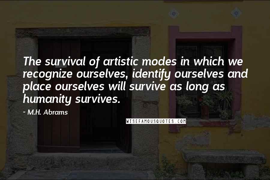 M.H. Abrams Quotes: The survival of artistic modes in which we recognize ourselves, identify ourselves and place ourselves will survive as long as humanity survives.