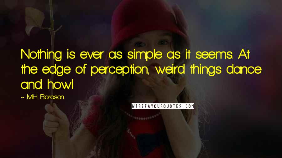 M.H. Boroson Quotes: Nothing is ever as simple as it seems. At the edge of perception, weird things dance and howl.