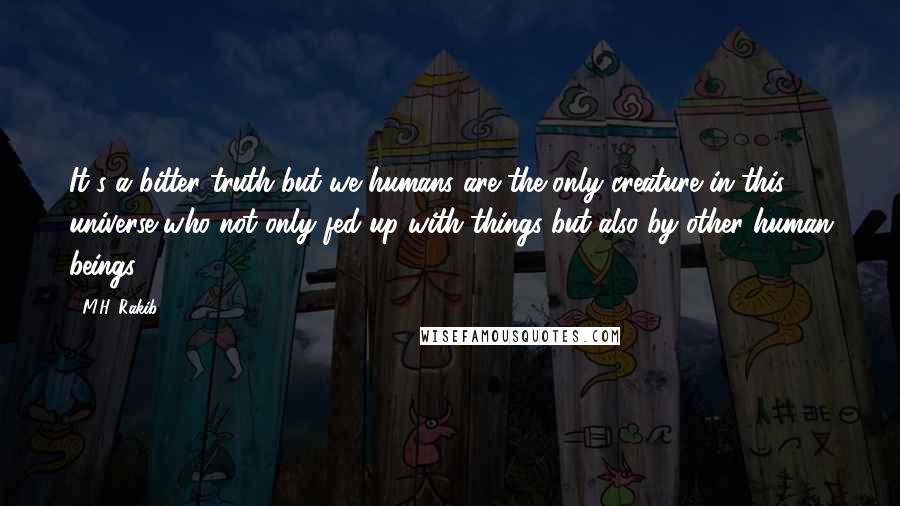 M.H. Rakib Quotes: It's a bitter truth but we humans are the only creature in this universe who not only fed up with things but also by other human beings.