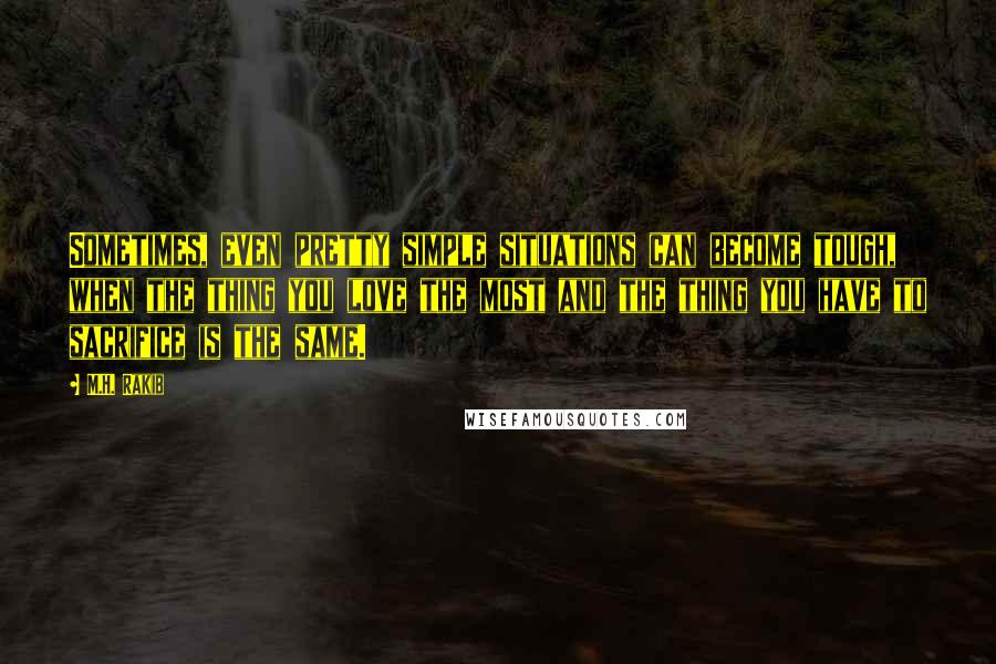 M.H. Rakib Quotes: Sometimes, even pretty simple situations can become tough, when the thing you love the most and the thing you have to sacrifice is the same.