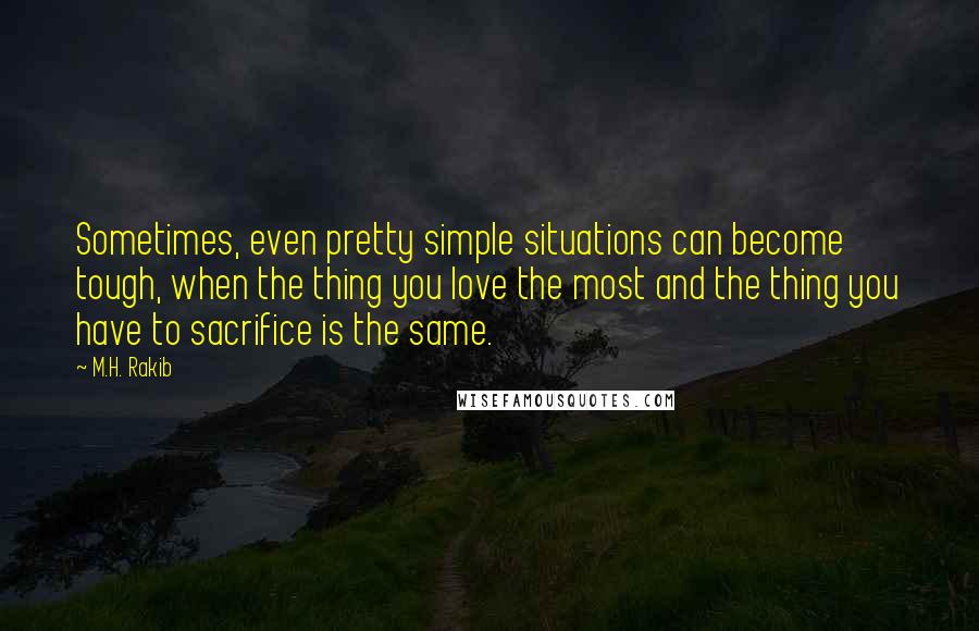M.H. Rakib Quotes: Sometimes, even pretty simple situations can become tough, when the thing you love the most and the thing you have to sacrifice is the same.