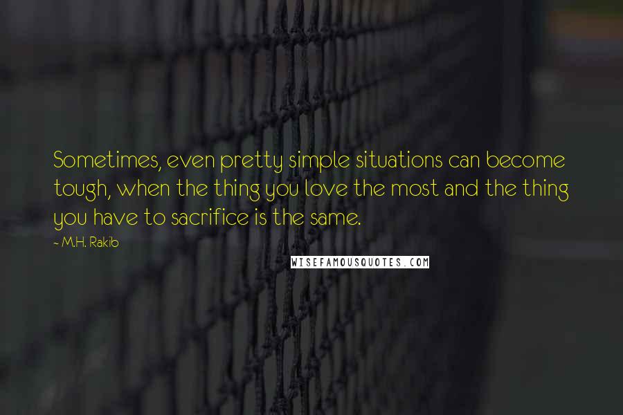 M.H. Rakib Quotes: Sometimes, even pretty simple situations can become tough, when the thing you love the most and the thing you have to sacrifice is the same.