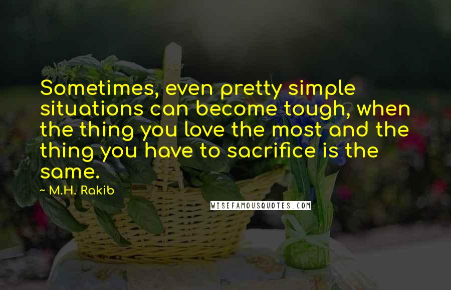 M.H. Rakib Quotes: Sometimes, even pretty simple situations can become tough, when the thing you love the most and the thing you have to sacrifice is the same.