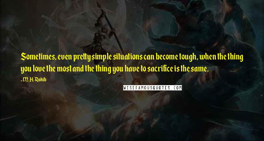 M.H. Rakib Quotes: Sometimes, even pretty simple situations can become tough, when the thing you love the most and the thing you have to sacrifice is the same.