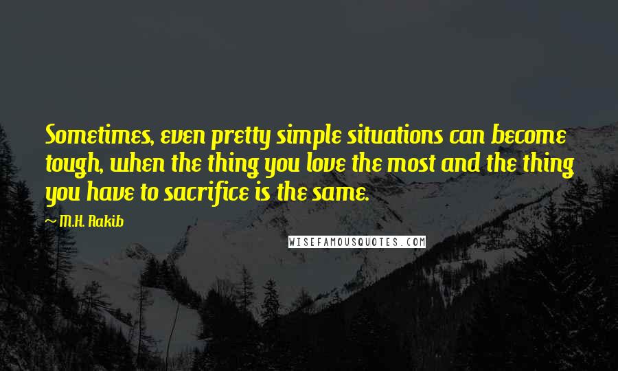 M.H. Rakib Quotes: Sometimes, even pretty simple situations can become tough, when the thing you love the most and the thing you have to sacrifice is the same.