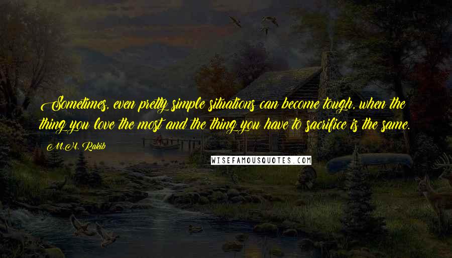M.H. Rakib Quotes: Sometimes, even pretty simple situations can become tough, when the thing you love the most and the thing you have to sacrifice is the same.
