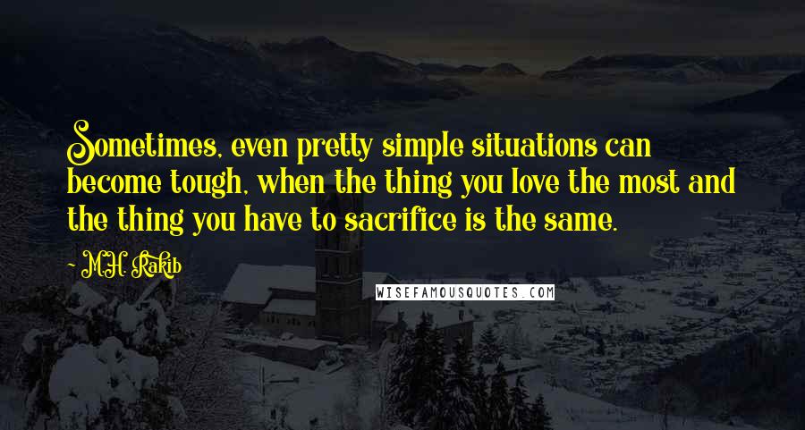 M.H. Rakib Quotes: Sometimes, even pretty simple situations can become tough, when the thing you love the most and the thing you have to sacrifice is the same.