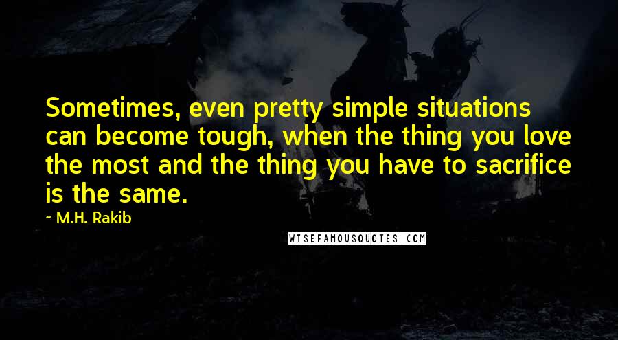 M.H. Rakib Quotes: Sometimes, even pretty simple situations can become tough, when the thing you love the most and the thing you have to sacrifice is the same.