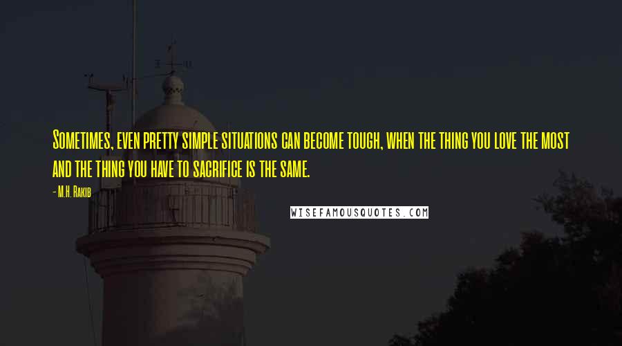 M.H. Rakib Quotes: Sometimes, even pretty simple situations can become tough, when the thing you love the most and the thing you have to sacrifice is the same.