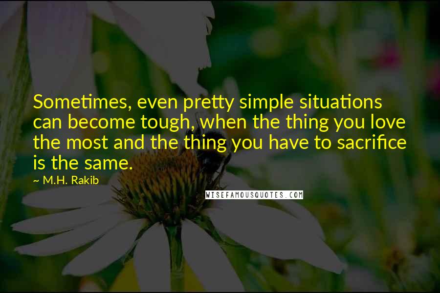 M.H. Rakib Quotes: Sometimes, even pretty simple situations can become tough, when the thing you love the most and the thing you have to sacrifice is the same.