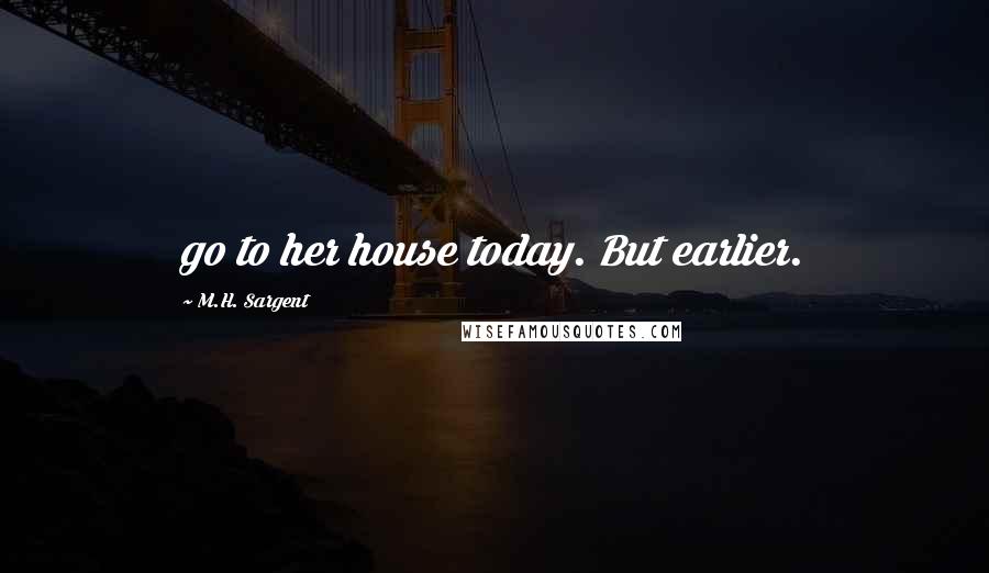 M.H. Sargent Quotes: go to her house today. But earlier.